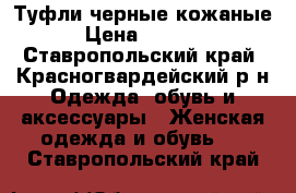 Туфли черные кожаные › Цена ­ 3 500 - Ставропольский край, Красногвардейский р-н Одежда, обувь и аксессуары » Женская одежда и обувь   . Ставропольский край